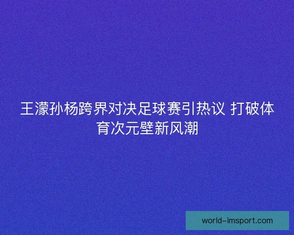 王濛孙杨跨界对决足球赛引热议 打破体育次元壁新风潮