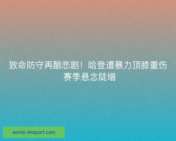 致命防守再酿悲剧！哈登遭暴力顶膝重伤 赛季悬念陡增