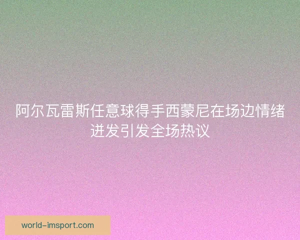 阿尔瓦雷斯任意球得手西蒙尼在场边情绪迸发引发全场热议 阿尔瓦雷斯任意球得手西蒙尼在场边情绪迸发引发全场热议