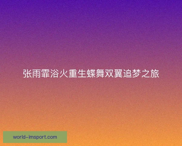 张雨霏浴火重生蝶舞双翼追梦之旅 张雨霏浴火重生蝶舞双翼追梦之旅