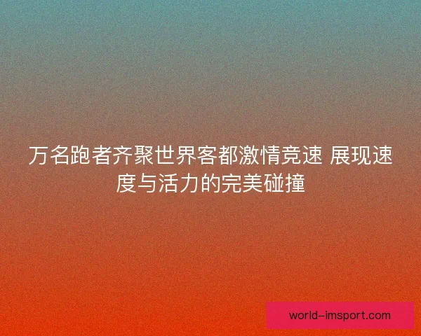 万名跑者齐聚世界客都激情竞速 展现速度与活力的完美碰撞