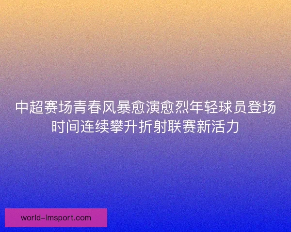 中超赛场青春风暴愈演愈烈年轻球员登场时间连续攀升折射联赛新活力 中超赛场青春风暴愈演愈烈年轻球员登场时间连续攀升折射联赛新活力