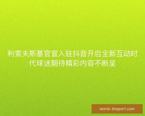利索夫斯基官宣入驻抖音开启全新互动时代球迷期待精彩内容不断呈
