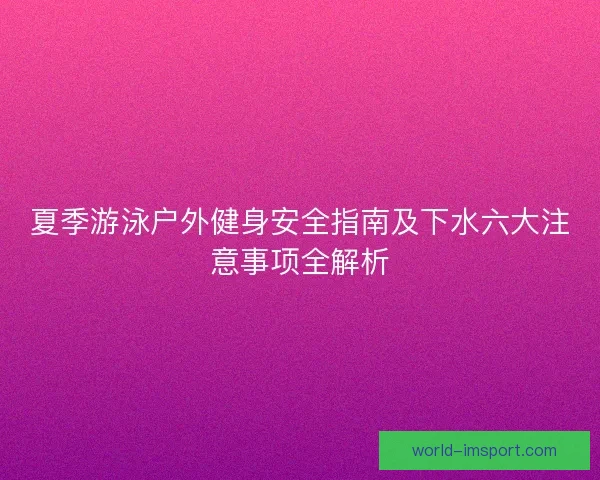 夏季游泳户外健身安全指南及下水六大注意事项全解析 夏季游泳户外健身安全指南及下水六大注意事项全解析