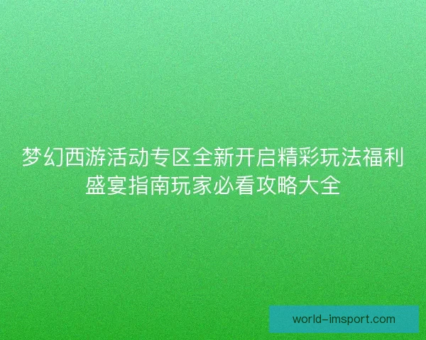 梦幻西游活动专区全新开启精彩玩法福利盛宴指南玩家必看攻略大全