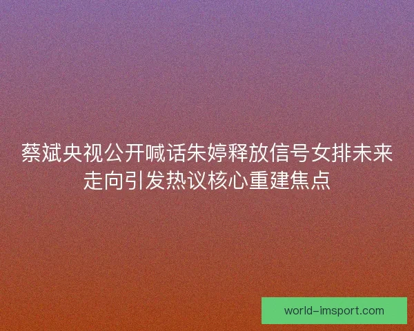 蔡斌央视公开喊话朱婷释放信号女排未来走向引发热议核心重建焦点
