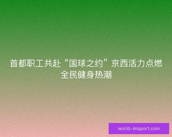 首都职工共赴 “国球之约” 京西活力点燃全民健身热潮
