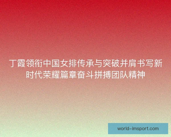 丁霞领衔中国女排传承与突破并肩书写新时代荣耀篇章奋斗拼搏团队精神