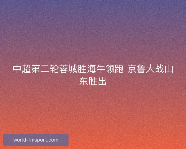 中超第二轮蓉城胜海牛领跑 京鲁大战山东胜出 中超第二轮蓉城胜海牛领跑 京鲁大战山东胜出
