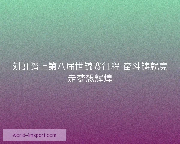 刘虹踏上第八届世锦赛征程 奋斗铸就竞走梦想辉煌