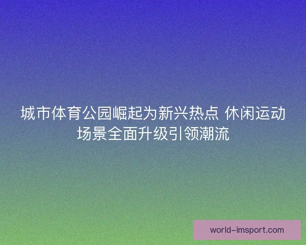 城市体育公园崛起为新兴热点 休闲运动场景全面升级引领潮流