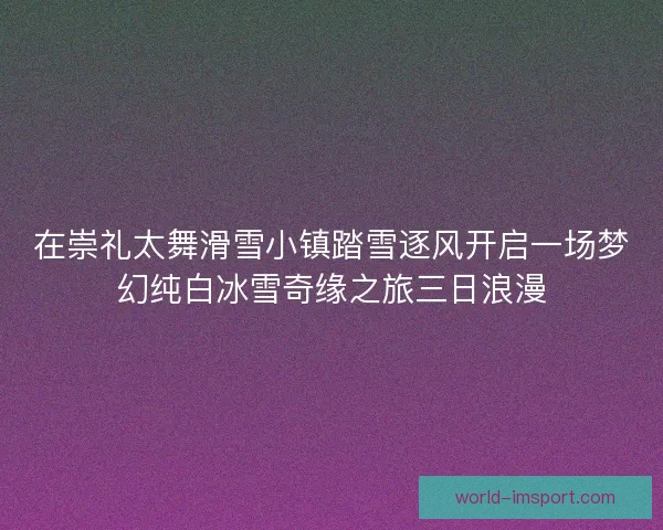 在崇礼太舞滑雪小镇踏雪逐风开启一场梦幻纯白冰雪奇缘之旅三日浪漫