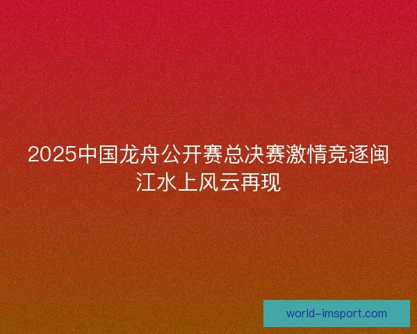2025中国龙舟公开赛总决赛激情竞逐闽江水上风云再现 2025中国龙舟公开赛总决赛激情竞逐闽江水上风云再现