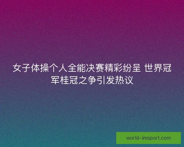 女子体操个人全能决赛精彩纷呈 世界冠军桂冠之争引发热议